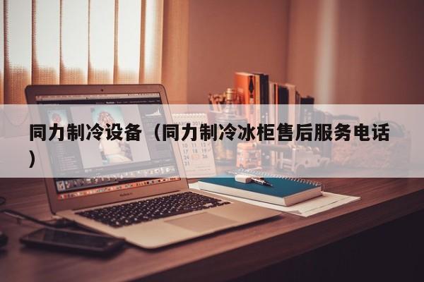 同力制冷設備（同力制冷冰柜售后服務電話 ）